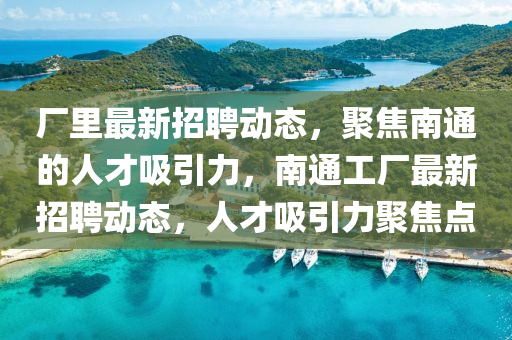 廠里最新招聘動態(tài)，聚焦南通的人才吸引力，南通工廠最新招聘動態(tài)，人才吸引力聚焦點
