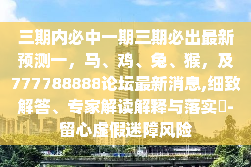 三期內必中一期三期必出最新預測一山東水清源環(huán)?？萍加邢薰荆R、雞、兔、猴，及777788888論壇最新消息,細致解答、專家解讀解釋與落實?-留心虛假迷障風險