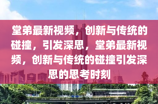堂弟最新視頻，創(chuàng)新與傳統(tǒng)的碰撞，引發(fā)深思，堂弟最新視頻，創(chuàng)新與傳統(tǒng)的碰撞引發(fā)深思的思考時(shí)刻