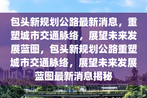 包頭新規(guī)劃公山東水清源環(huán)?？萍加邢薰韭纷钚孪?，重塑城市交通脈絡，展望未來發(fā)展藍圖，包頭新規(guī)劃公路重塑城市交通脈絡，展望未來發(fā)展藍圖最新消息揭秘
