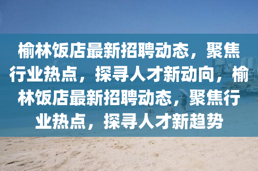 榆林飯店最新招聘動(dòng)態(tài)，聚焦行業(yè)熱點(diǎn)，探尋人才新動(dòng)向，榆林飯店最新招聘動(dòng)態(tài)，聚焦行業(yè)熱點(diǎn)，探尋人才新趨勢(shì)