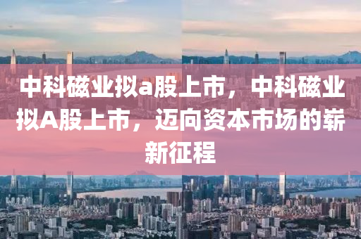 中科磁業(yè)擬a股上市，中科磁業(yè)擬A股上市，邁向資本市場的嶄新征程山東水清源環(huán)?？萍加邢薰? class=
