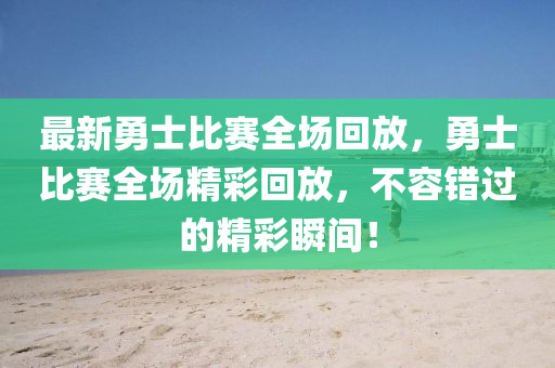 最新勇士比賽全場回放，勇士比賽全場精彩回放，不容錯過的精彩瞬間！