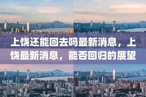 上饒還能回去嗎最新消息，上饒最新消息，能否回歸的展望