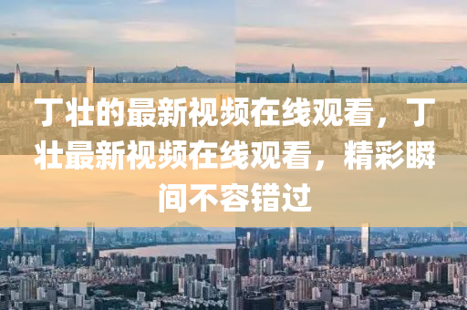 丁壯的最新視頻在線觀看，丁壯最新視頻在線觀看，精彩瞬間不容錯(cuò)過