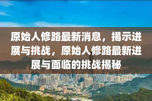 原始人修路最新消息，揭示進展與挑戰(zhàn)，原始人修路最新進展與面臨的挑戰(zhàn)揭秘