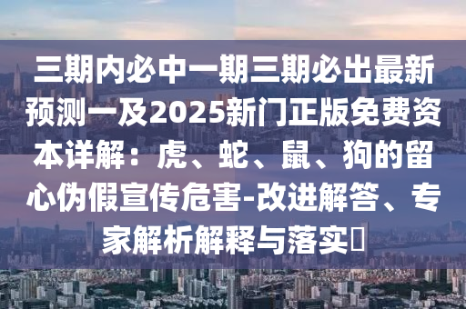 三期內(nèi)必中一期三期必出最新預(yù)測一及2025新門正版免費(fèi)資本詳解：虎、蛇、鼠、狗的留心偽假宣傳危害-改進(jìn)解答、專家解析解釋與落實(shí)?