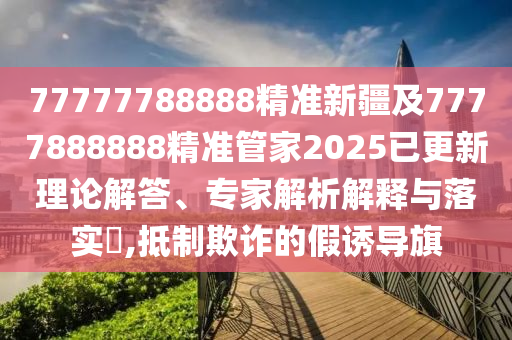77777788888精準(zhǔn)新疆及7777888888精準(zhǔn)管家2025已更新理論解答、專(zhuān)家解析解釋與落實(shí)?,抵制欺詐的假誘導(dǎo)旗
