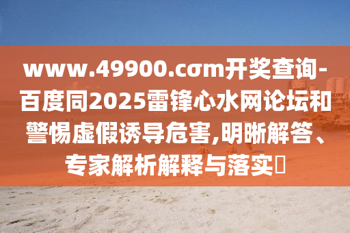www.49900.cσm開獎查詢-百度同2025雷鋒心水網(wǎng)論壇和警惕虛假誘導危害,明晰解答、專家解析解釋與落實?