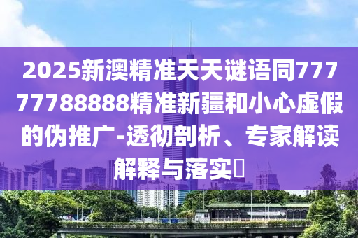2025新澳精準天天謎語同77777788888精準新疆和小心虛假的偽推廣-透徹剖析、專家解讀解釋與落實?