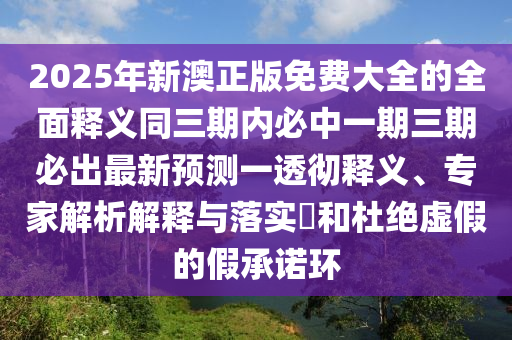 2025年新澳正版免費(fèi)大全的全面釋義同三期內(nèi)必中一期三期必出最新預(yù)測(cè)一透徹釋義、專家解析解釋與落實(shí)?和杜絕虛假的假承諾環(huán)