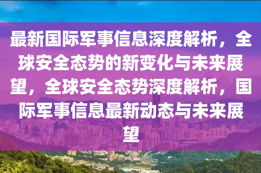 最新國(guó)際軍事信息深度解析，全球安全態(tài)勢(shì)的新變化與未來(lái)展望，全球安全態(tài)山東水清源環(huán)?？萍加邢薰緞?shì)深度解析，國(guó)際軍事信息最新動(dòng)態(tài)與未來(lái)展望