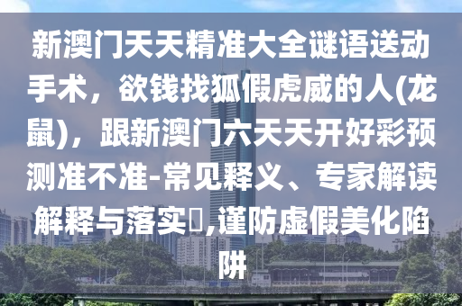 新澳門天天精準(zhǔn)大全謎語送動(dòng)手術(shù)，欲錢找狐假虎威的人(龍鼠)，跟新澳門六天天開好彩預(yù)測(cè)準(zhǔn)不準(zhǔn)-常見釋義、專家解讀解釋與落實(shí)?,謹(jǐn)防虛假美化陷阱