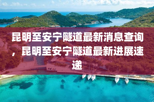 昆明至安寧隧道最新消息查詢，昆明至安寧隧道最新進(jìn)展速遞