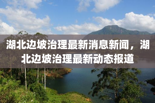 湖北邊坡治理最新消息新聞，湖北邊坡治理最新動態(tài)報道