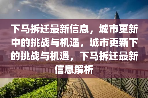 下馬拆遷最新信息，城市更新中的挑戰(zhàn)與機遇，城市更新下的挑戰(zhàn)與機遇，下馬拆遷最新信息解析
