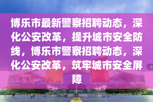 博樂市最新警察招聘動(dòng)態(tài)，深化公安改革，提升城市安全防線，博樂市警察招聘動(dòng)態(tài)，深化公安改革，筑牢城市安全屏障