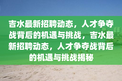 吉水最新招聘動態(tài)，人才爭奪戰(zhàn)背后的機遇與挑戰(zhàn)，吉水最新招聘動態(tài)，人才爭奪戰(zhàn)背后的機遇與挑戰(zhàn)揭秘