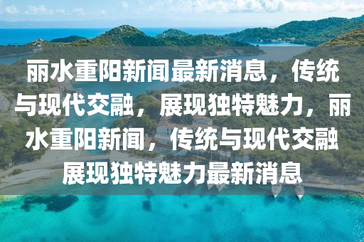 麗水重陽新聞最新消息，傳統(tǒng)與現(xiàn)代交融，展現(xiàn)獨(dú)特魅力，麗水重陽新聞，傳統(tǒng)與現(xiàn)代交融展現(xiàn)獨(dú)特魅力最新消息