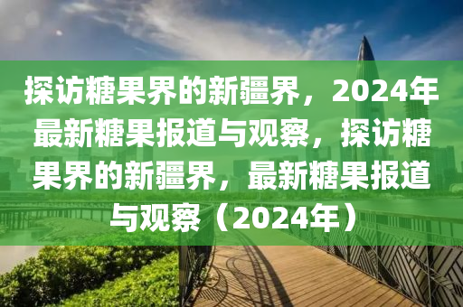 探訪糖果界的新疆界，2024年最新糖果報(bào)道與觀察，探訪糖果界的新疆界，最新糖果報(bào)道與觀察（2024年）