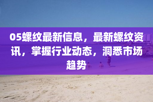 05螺紋最新信息，最新螺紋資訊，掌握行業(yè)動(dòng)態(tài)，洞悉市場趨勢