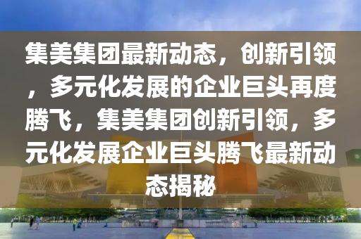 集美集團最新動態(tài)，創(chuàng)新引領(lǐng)，多元化發(fā)展的企業(yè)巨頭再度騰飛，集美集團創(chuàng)新引領(lǐng)，多元化發(fā)展企業(yè)巨頭騰飛最新動態(tài)揭秘