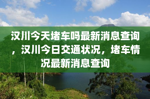 漢川今天堵車嗎最新消息查詢，漢川今日交通狀況，堵車情況最新消息查詢