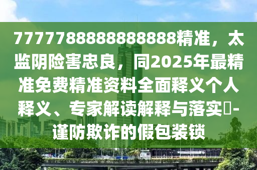 7777788888888888精準，太監(jiān)陰險害忠良，同2025年最精準免費精準資料全面釋義個人釋義、專家解讀解釋與落實?-謹防欺詐的假包裝鎖