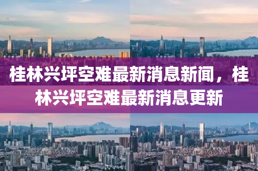 桂林興坪空難最新消息新聞，桂林興坪空難最新消息更新