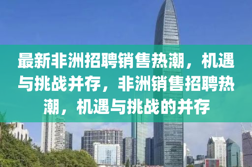 最新非洲招聘銷售熱潮，機(jī)遇與挑戰(zhàn)并存，非洲銷售招聘熱潮，機(jī)遇與挑戰(zhàn)的并存