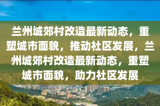 蘭州城郊村改造最新動態(tài)，重塑城市面貌，推動社區(qū)發(fā)展，蘭州城郊村改造最新動態(tài)，重塑城市面貌，助力社區(qū)發(fā)展