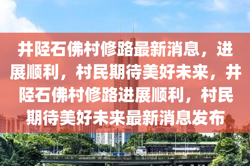 井陘石佛村修路最新消息，進展順利，村民期待美好未來，井陘石佛村修路進展順利，村民期待美好未來最新消息發(fā)布