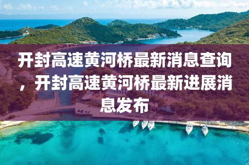 開封高速黃河橋最新消息查詢，開封高速黃河橋最新進展消息發(fā)布