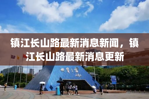 鎮(zhèn)江長山路最新消息新聞，鎮(zhèn)江長山路最新消息更新