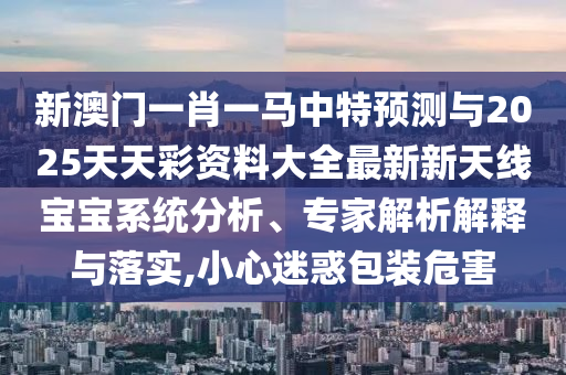 新澳門一肖一馬中特預(yù)測(cè)與2025山東水清源環(huán)?？萍加邢薰咎焯觳寿Y料大全最新新天線寶寶系統(tǒng)分析、專家解析解釋與落實(shí),小心迷惑包裝危害