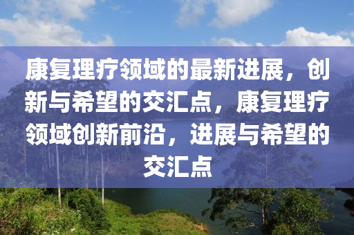 康復理療領域的最新進展，創(chuàng)新與希望的交匯點，康復理療領域創(chuàng)新前沿，進展與希望的交匯點