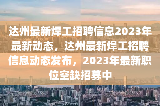 達州最新焊工招聘信息2023年最新動態(tài)，達州最新焊工招聘信息動態(tài)發(fā)布，2023年最新職位空缺招募中
