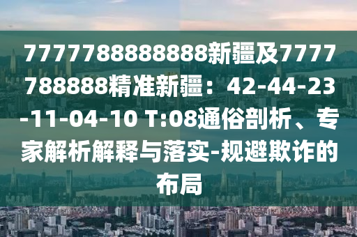 7777788888888新疆及7777788888精準(zhǔn)新疆：42-44-23-11-04-10 T:08通俗剖析、專家解析解釋與落實(shí)-規(guī)避欺詐的布局