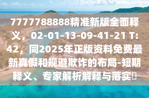 7777788888精準(zhǔn)新版全面釋義，02-01-13-09-41-21 T:42，同2025年正版資料免費最新真假和規(guī)避欺詐的布局-短期釋義、專家解析解釋與落實?