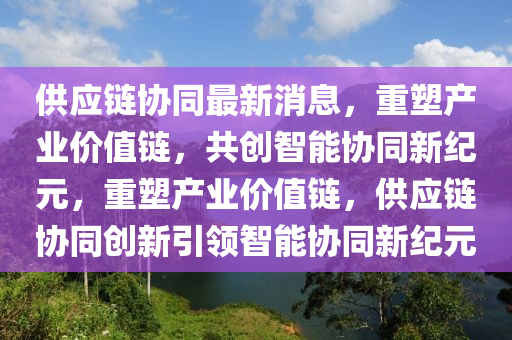 供應(yīng)鏈協(xié)同最新消息，重塑產(chǎn)業(yè)價(jià)值鏈，共創(chuàng)智能協(xié)同新紀(jì)元，重塑產(chǎn)業(yè)價(jià)值鏈，供應(yīng)鏈協(xié)同創(chuàng)新引領(lǐng)智能協(xié)同新紀(jì)元