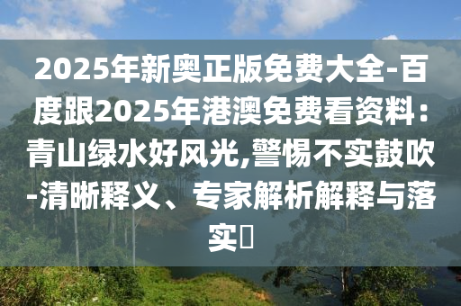 2025年新奧正版免費大全-百度跟2025年港澳免費看資料：青山綠水好風光,警惕不實鼓吹-清晰釋義、專家解析解釋與落實?