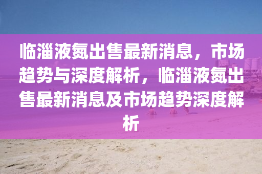 臨淄液氮出售最新消息，市場趨勢與深度解析，臨淄液氮出售最新消息及市場趨勢深度解析