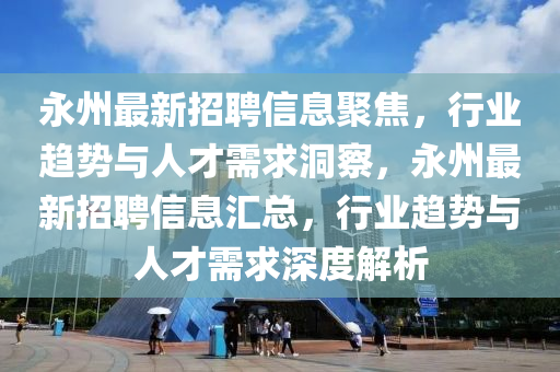 永州最新招聘信息聚焦，行業(yè)趨勢與人才需求洞察，永州最新招聘信息匯總，行業(yè)趨勢與人才需求深度解析