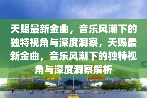 天賜最新金曲，音樂(lè)風(fēng)潮下的獨(dú)特視角與深度洞察，天賜最新金曲，音樂(lè)風(fēng)潮下的獨(dú)特視角與深度洞察解析