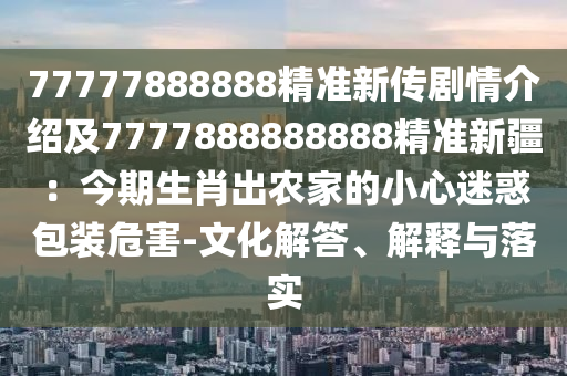 77777888888精準(zhǔn)新傳劇情介紹及7777888888888精準(zhǔn)新疆：今期生肖出農(nóng)家的小心迷惑包裝危害-文化解答、解釋與落實