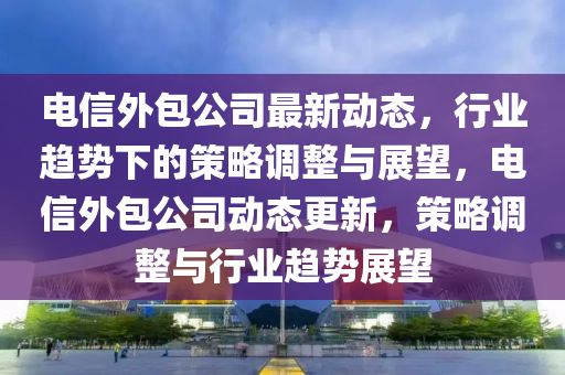 電信外包公司最新動(dòng)態(tài)，行業(yè)趨勢(shì)下的策略調(diào)整與展望，電信外包公司動(dòng)態(tài)更新，策略調(diào)整與行業(yè)趨勢(shì)展望