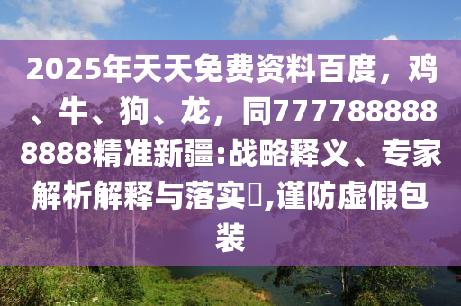 2025年天天免費資料百度，雞、牛、狗、龍，同7777888888888精準新疆:戰(zhàn)略釋義、專家解析解釋與落實?,謹防虛假包裝