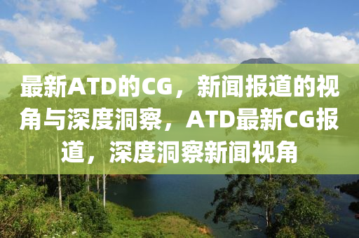 最新ATD的CG，新聞報(bào)道的視角與深度洞察，ATD最新CG報(bào)道，深度洞察新聞視角
