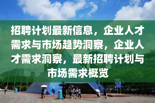 招聘計劃最新信息，企業(yè)人才需求與市場趨勢洞察，企業(yè)人才需求洞察，最新招聘計劃與市場需求概覽