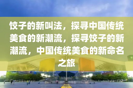 餃子的新叫法，探尋中國傳統(tǒng)美食的新潮流，探尋餃子的新潮流，中國傳統(tǒng)美食的新命名之旅